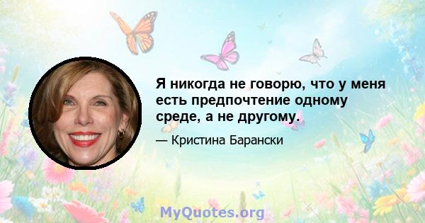 Я никогда не говорю, что у меня есть предпочтение одному среде, а не другому.