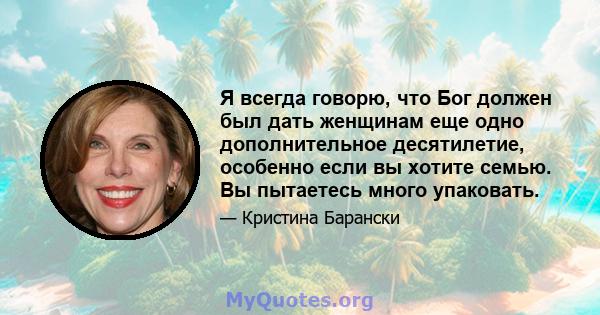 Я всегда говорю, что Бог должен был дать женщинам еще одно дополнительное десятилетие, особенно если вы хотите семью. Вы пытаетесь много упаковать.