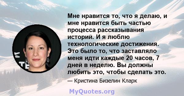 Мне нравится то, что я делаю, и мне нравится быть частью процесса рассказывания историй. И я люблю технологические достижения. Это было то, что заставляло меня идти каждые 20 часов, 7 дней в неделю. Вы должны любить