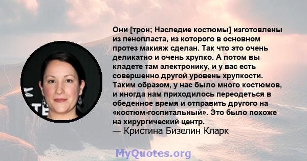 Они [трон; Наследие костюмы] изготовлены из пенопласта, из которого в основном протез макияж сделан. Так что это очень деликатно и очень хрупко. А потом вы кладете там электронику, и у вас есть совершенно другой уровень 