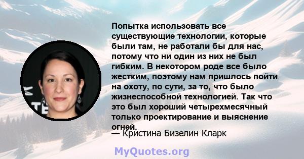 Попытка использовать все существующие технологии, которые были там, не работали бы для нас, потому что ни один из них не был гибким. В некотором роде все было жестким, поэтому нам пришлось пойти на охоту, по сути, за