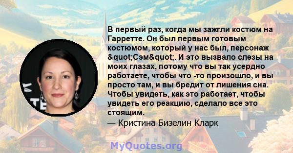 В первый раз, когда мы зажгли костюм на Гарретте. Он был первым готовым костюмом, который у нас был, персонаж "Сэм". И это вызвало слезы на моих глазах, потому что вы так усердно работаете, чтобы что -то