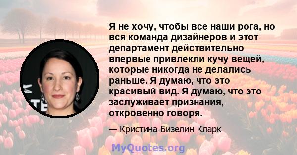 Я не хочу, чтобы все наши рога, но вся команда дизайнеров и этот департамент действительно впервые привлекли кучу вещей, которые никогда не делались раньше. Я думаю, что это красивый вид. Я думаю, что это заслуживает