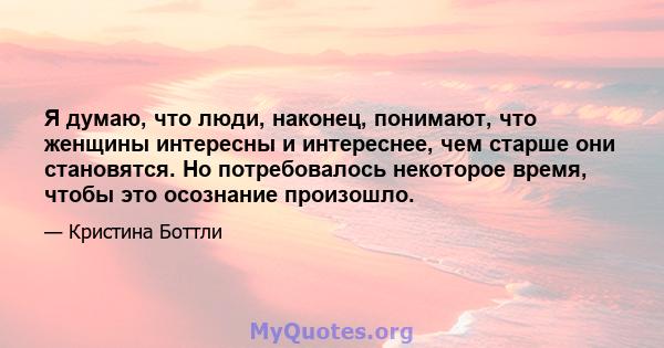 Я думаю, что люди, наконец, понимают, что женщины интересны и интереснее, чем старше они становятся. Но потребовалось некоторое время, чтобы это осознание произошло.