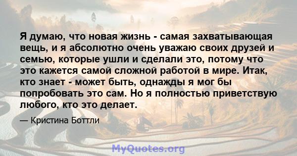 Я думаю, что новая жизнь - самая захватывающая вещь, и я абсолютно очень уважаю своих друзей и семью, которые ушли и сделали это, потому что это кажется самой сложной работой в мире. Итак, кто знает - может быть,