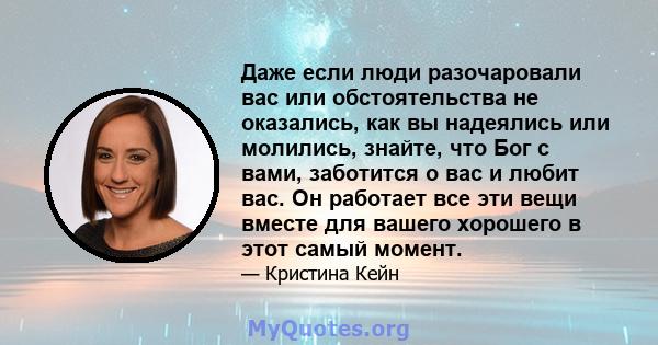 Даже если люди разочаровали вас или обстоятельства не оказались, как вы надеялись или молились, знайте, что Бог с вами, заботится о вас и любит вас. Он работает все эти вещи вместе для вашего хорошего в этот самый