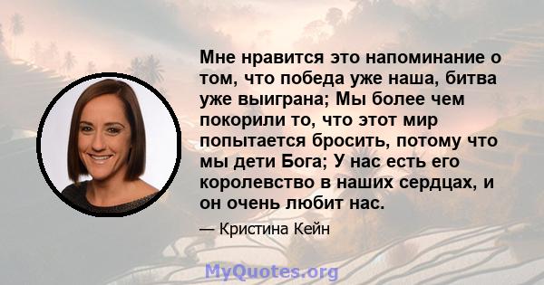 Мне нравится это напоминание о том, что победа уже наша, битва уже выиграна; Мы более чем покорили то, что этот мир попытается бросить, потому что мы дети Бога; У нас есть его королевство в наших сердцах, и он очень