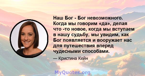 Наш Бог - Бог невозможного. Когда мы говорим «да», делая что -то новое, когда мы вступаем в нашу судьбу, мы увидим, как Бог появляется и вооружает нас для путешествия вперед чудесными способами.