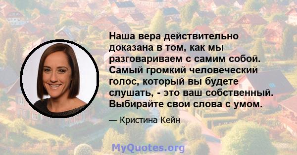 Наша вера действительно доказана в том, как мы разговариваем с самим собой. Самый громкий человеческий голос, который вы будете слушать, - это ваш собственный. Выбирайте свои слова с умом.