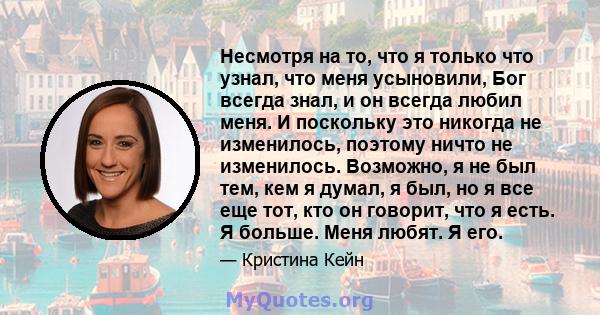 Несмотря на то, что я только что узнал, что меня усыновили, Бог всегда знал, и он всегда любил меня. И поскольку это никогда не изменилось, поэтому ничто не изменилось. Возможно, я не был тем, кем я думал, я был, но я