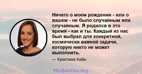 Ничего о моем рождении - или о вашем - не было случайным или случайным. Я родился в это время - как и ты. Каждый из нас был выбрал для конкретной, космически важной задачи, которую никто не может выполнить.