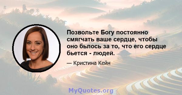 Позвольте Богу постоянно смягчать ваше сердце, чтобы оно бьлось за то, что его сердце бьется - людей.