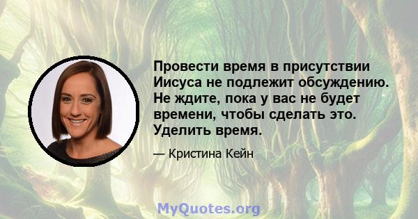 Провести время в присутствии Иисуса не подлежит обсуждению. Не ждите, пока у вас не будет времени, чтобы сделать это. Уделить время.