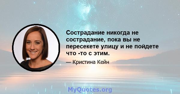 Сострадание никогда не сострадание, пока вы не пересекете улицу и не пойдете что -то с этим.