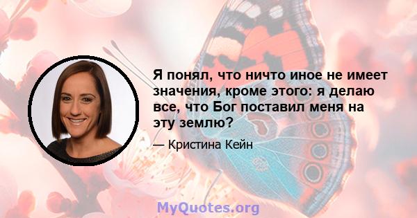 Я понял, что ничто иное не имеет значения, кроме этого: я делаю все, что Бог поставил меня на эту землю?