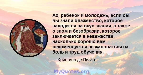 Ах, ребенок и молодежь, если бы вы знали блаженство, которое находится на вкус знания, а также о злом и безобразии, которое заключается в невежестве, насколько хорошо вам рекомендуется не жаловаться на боль и труд