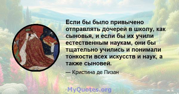 Если бы было привычено отправлять дочерей в школу, как сыновья, и если бы их учили естественным наукам, они бы тщательно учились и понимали тонкости всех искусств и наук, а также сыновей.