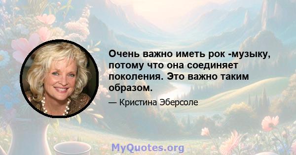 Очень важно иметь рок -музыку, потому что она соединяет поколения. Это важно таким образом.