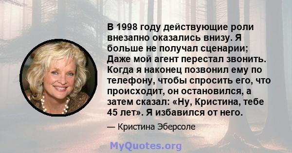 В 1998 году действующие роли внезапно оказались внизу. Я больше не получал сценарии; Даже мой агент перестал звонить. Когда я наконец позвонил ему по телефону, чтобы спросить его, что происходит, он остановился, а затем 