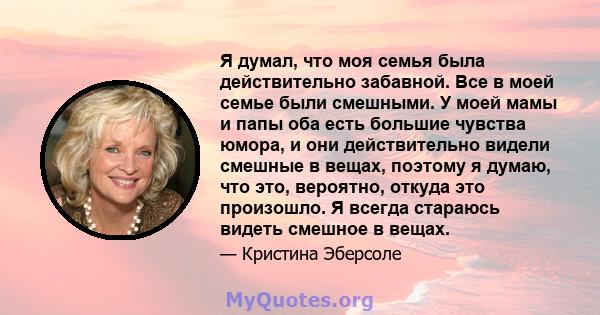 Я думал, что моя семья была действительно забавной. Все в моей семье были смешными. У моей мамы и папы оба есть большие чувства юмора, и они действительно видели смешные в вещах, поэтому я думаю, что это, вероятно,