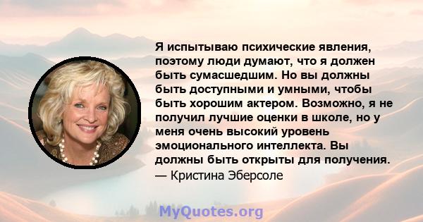 Я испытываю психические явления, поэтому люди думают, что я должен быть сумасшедшим. Но вы должны быть доступными и умными, чтобы быть хорошим актером. Возможно, я не получил лучшие оценки в школе, но у меня очень