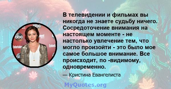 В телевидении и фильмах вы никогда не знаете судьбу ничего. Сосредоточение внимания на настоящем моменте - не настолько увлечение тем, что могло произойти - это было мое самое большое внимание. Все происходит, по