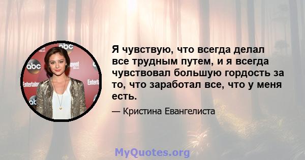 Я чувствую, что всегда делал все трудным путем, и я всегда чувствовал большую гордость за то, что заработал все, что у меня есть.