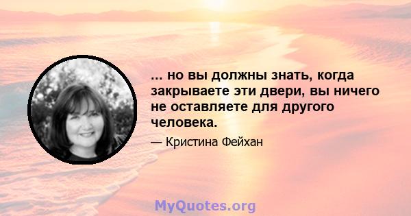 ... но вы должны знать, когда закрываете эти двери, вы ничего не оставляете для другого человека.