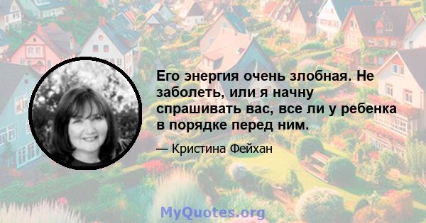 Его энергия очень злобная. Не заболеть, или я начну спрашивать вас, все ли у ребенка в порядке перед ним.