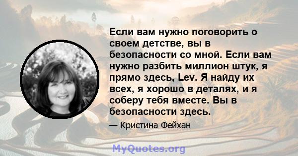 Если вам нужно поговорить о своем детстве, вы в безопасности со мной. Если вам нужно разбить миллион штук, я прямо здесь, Lev. Я найду их всех, я хорошо в деталях, и я соберу тебя вместе. Вы в безопасности здесь.