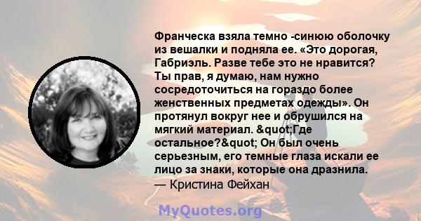 Франческа взяла темно -синюю оболочку из вешалки и подняла ее. «Это дорогая, Габриэль. Разве тебе это не нравится? Ты прав, я думаю, нам нужно сосредоточиться на гораздо более женственных предметах одежды». Он протянул