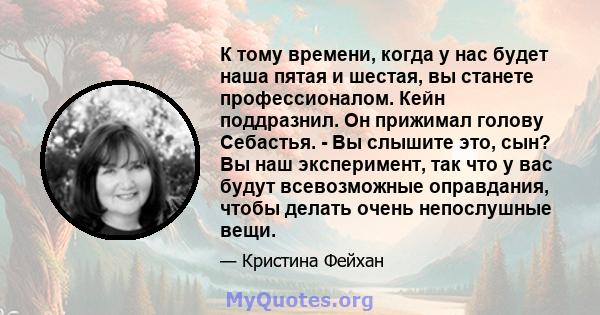 К тому времени, когда у нас будет наша пятая и шестая, вы станете профессионалом. Кейн поддразнил. Он прижимал голову Себастья. - Вы слышите это, сын? Вы наш эксперимент, так что у вас будут всевозможные оправдания,