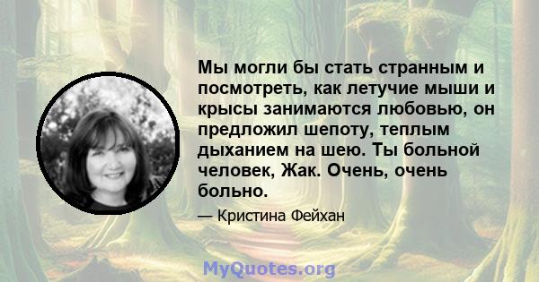 Мы могли бы стать странным и посмотреть, как летучие мыши и крысы занимаются любовью, он предложил шепоту, теплым дыханием на шею. Ты больной человек, Жак. Очень, очень больно.