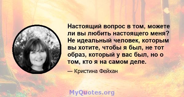 Настоящий вопрос в том, можете ли вы любить настоящего меня? Не идеальный человек, которым вы хотите, чтобы я был, не тот образ, который у вас был, но о том, кто я на самом деле.