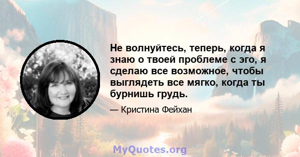 Не волнуйтесь, теперь, когда я знаю о твоей проблеме с эго, я сделаю все возможное, чтобы выглядеть все мягко, когда ты бурнишь грудь.