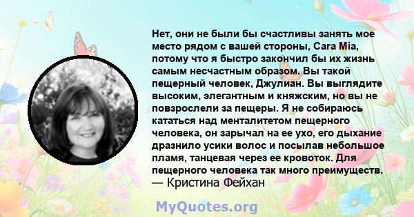 Нет, они не были бы счастливы занять мое место рядом с вашей стороны, Cara Mia, потому что я быстро закончил бы их жизнь самым несчастным образом. Вы такой пещерный человек, Джулиан. Вы выглядите высоким, элегантным и