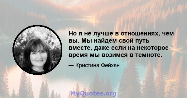 Но я не лучше в отношениях, чем вы. Мы найдем свой путь вместе, даже если на некоторое время мы возимся в темноте.