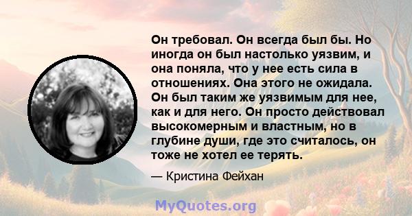 Он требовал. Он всегда был бы. Но иногда он был настолько уязвим, и она поняла, что у нее есть сила в отношениях. Она этого не ожидала. Он был таким же уязвимым для нее, как и для него. Он просто действовал высокомерным 