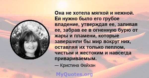 Она не хотела мягкой и нежной. Ей нужно было его грубое владение, утверждая ее, заливая ее, забрав ее в огненную бурю от жары и пламени, которые завершили бы мир вокруг них, оставляя их только пеплом, чистым и жестоким