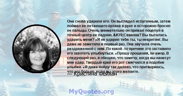 Она снова ударила его. Он выглядел испуганным, затем поймал ее летающего кулака в руке и осторожно бросил ее пальцы. Очень внимательно он прижал поцелуй в точный центр ее ладони. 'Саванна? Вы пытались ударить меня?