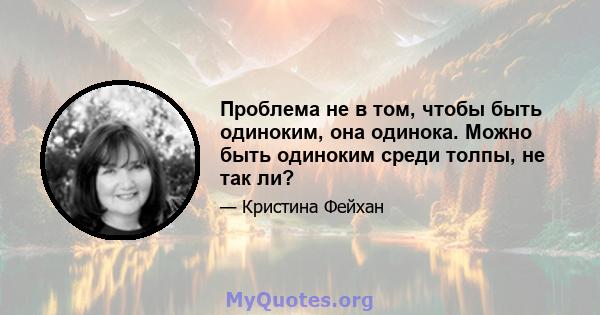 Проблема не в том, чтобы быть одиноким, она одинока. Можно быть одиноким среди толпы, не так ли?