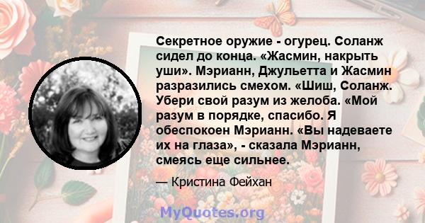 Секретное оружие - огурец. Соланж сидел до конца. «Жасмин, накрыть уши». Мэрианн, Джульетта и Жасмин разразились смехом. «Шиш, Соланж. Убери свой разум из желоба. «Мой разум в порядке, спасибо. Я обеспокоен Мэрианн. «Вы 