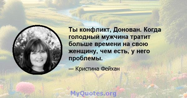 Ты конфликт, Донован. Когда голодный мужчина тратит больше времени на свою женщину, чем есть, у него проблемы.