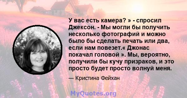 У вас есть камера? » - спросил Джексон. - Мы могли бы получить несколько фотографий и можно было бы сделать печать или два, если нам повезет.« Джонас покачал головой ». Мы, вероятно, получили бы кучу призраков, и это