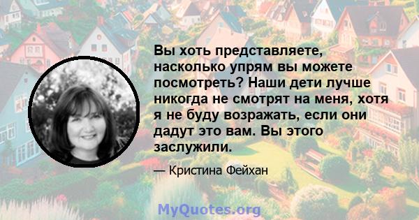 Вы хоть представляете, насколько упрям ​​вы можете посмотреть? Наши дети лучше никогда не смотрят на меня, хотя я не буду возражать, если они дадут это вам. Вы этого заслужили.