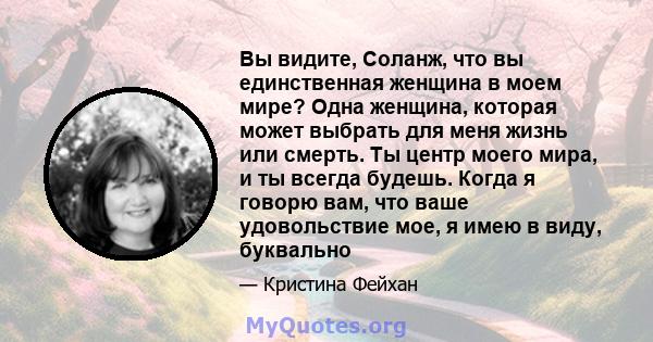 Вы видите, Соланж, что вы единственная женщина в моем мире? Одна женщина, которая может выбрать для меня жизнь или смерть. Ты центр моего мира, и ты всегда будешь. Когда я говорю вам, что ваше удовольствие мое, я имею в 