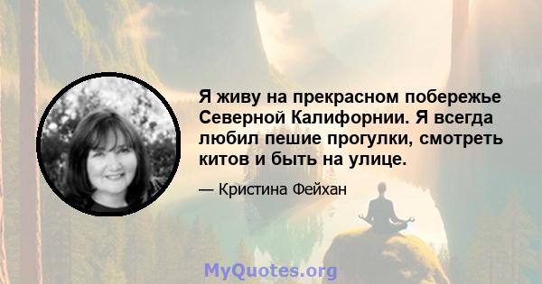 Я живу на прекрасном побережье Северной Калифорнии. Я всегда любил пешие прогулки, смотреть китов и быть на улице.