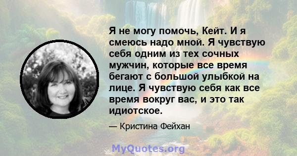 Я не могу помочь, Кейт. И я смеюсь надо мной. Я чувствую себя одним из тех сочных мужчин, которые все время бегают с большой улыбкой на лице. Я чувствую себя как все время вокруг вас, и это так идиотское.