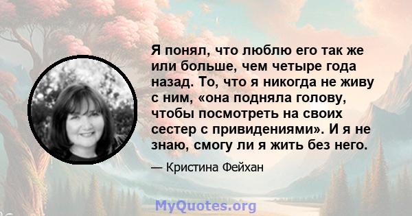 Я понял, что люблю его так же или больше, чем четыре года назад. То, что я никогда не живу с ним, «она подняла голову, чтобы посмотреть на своих сестер с привидениями». И я не знаю, смогу ли я жить без него.