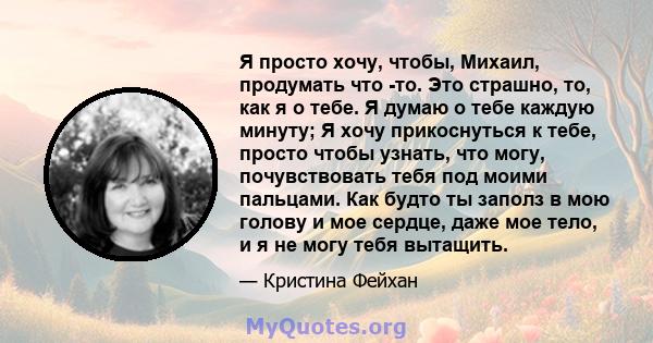 Я просто хочу, чтобы, Михаил, продумать что -то. Это страшно, то, как я о тебе. Я думаю о тебе каждую минуту; Я хочу прикоснуться к тебе, просто чтобы узнать, что могу, почувствовать тебя под моими пальцами. Как будто